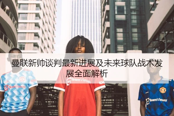 曼联新帅谈判最新进展及未来球队战术发展全面解析