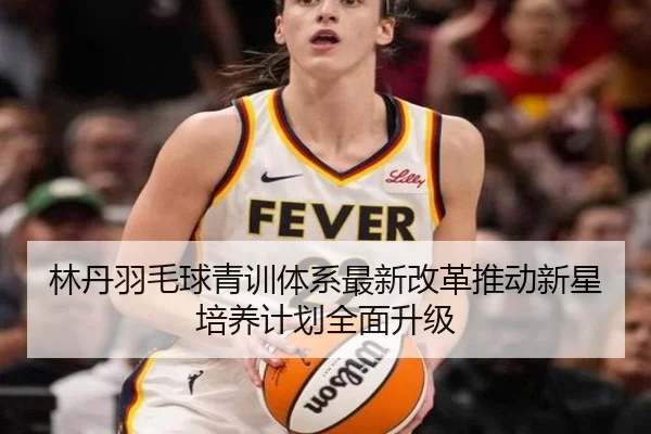 林丹羽毛球青训体系最新改革推动新星培养计划全面升级