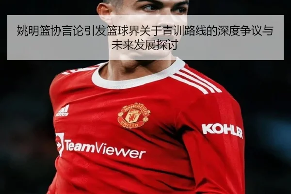 姚明篮协言论引发篮球界关于青训路线的深度争议与未来发展探讨